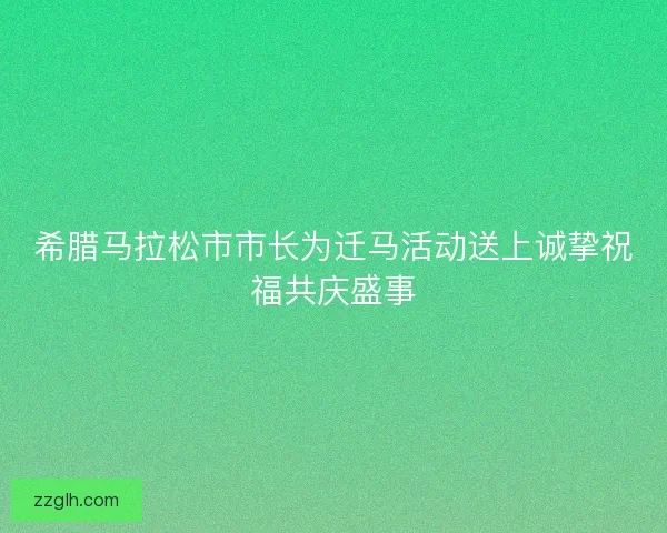 希腊马拉松市市长为迁马活动送上诚挚祝福共庆盛事