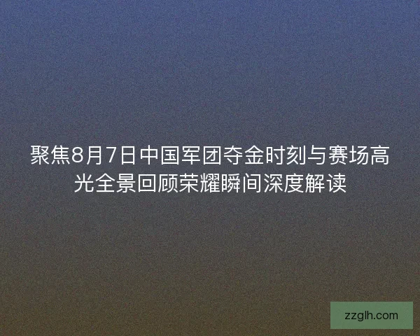 聚焦8月7日中国军团夺金时刻与赛场高光全景回顾荣耀瞬间深度解读