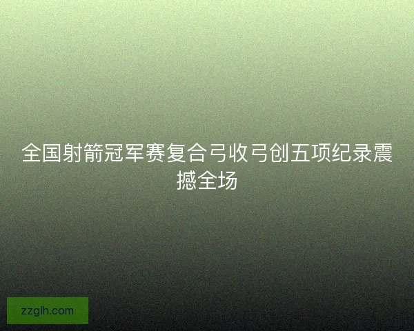 全国射箭冠军赛复合弓收弓创五项纪录震撼全场