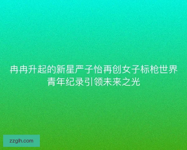 冉冉升起的新星严子怡再创女子标枪世界青年纪录引领未来之光