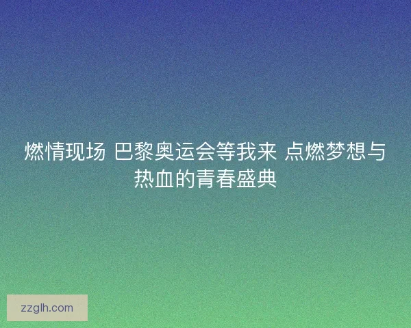 燃情现场 巴黎奥运会等我来 点燃梦想与热血的青春盛典